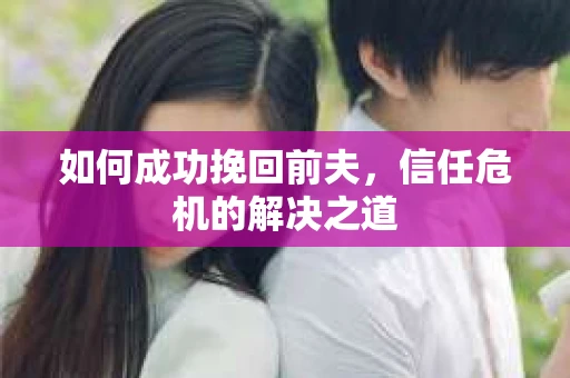 如何成功挽回前夫,信任危机的解决之道 如何成功挽回前夫,信任危机的解决之道