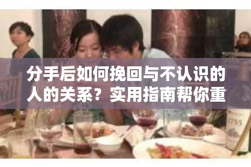 分手后如何挽回与不认识的人的关系?实用指南帮你重拾失去的联结 分手后如何挽回与不认识的人的关系?实用指南帮你重拾失去的联结