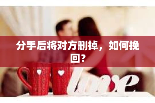 分手后将对方删掉,如何挽回? 分手后将对方删掉,如何挽回?