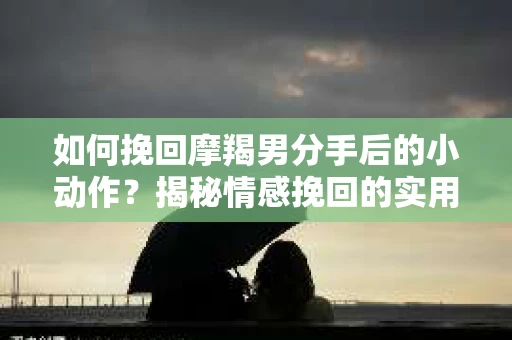 如何挽回摩羯男分手后的小动作?揭秘情感挽回的实用策略 如何挽回摩羯男分手后的小动作?揭秘情感挽回的实用策略
