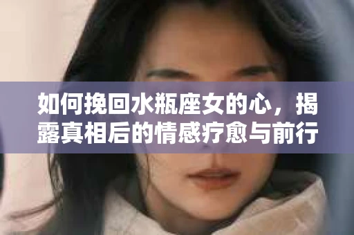 如何挽回水瓶座女的心,揭露真相后的情感疗愈与前行计划 如何挽回水瓶座女的心,揭露真相后的情感疗愈与前行计划