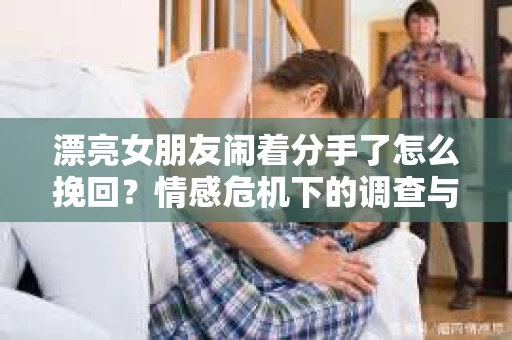 漂亮女朋友闹着分手了怎么挽回?情感危机下的调查与应对策略 漂亮女朋友闹着分手了怎么挽回?情感危机下的调查与应对策略