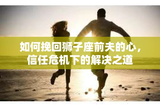 如何挽回狮子座前夫的心，信任危机下的解决之道
