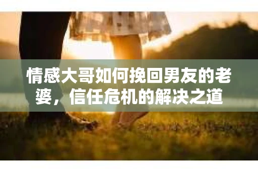 情感大哥如何挽回男友的老婆,信任危机的解决之道 情感大哥如何挽回男友的老婆,信任危机的解决之道