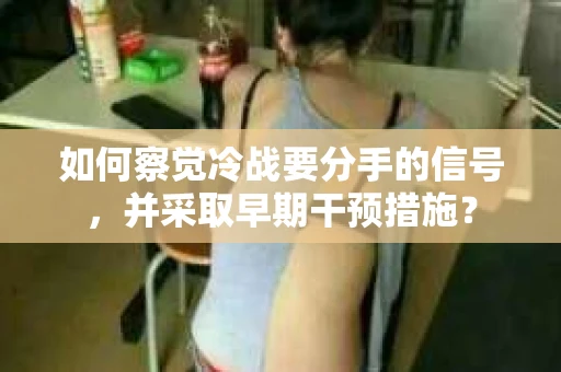 如何察觉冷战要分手的信号,并采取早期干预措施? 如何察觉冷战要分手的信号,并采取早期干预措施?
