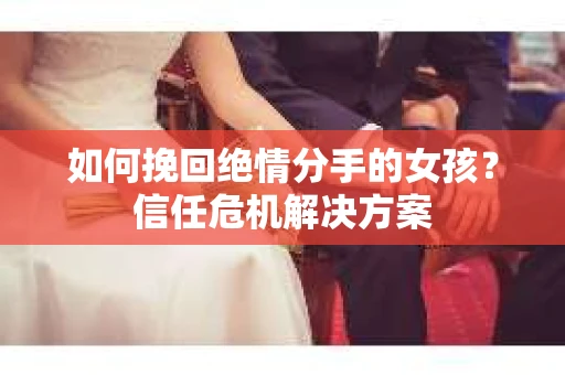 如何挽回绝情分手的女孩?信任危机解决方案 如何挽回绝情分手的女孩?信任危机解决方案