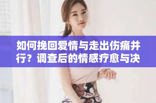 如何挽回爱情与走出伤痛并行?调查后的情感疗愈与决策指南 如何挽回爱情与走出伤痛并行?调查后的情感疗愈与决策指南
