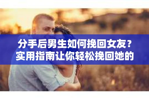分手后男生如何挽回女友？实用指南让你轻松挽回她的心