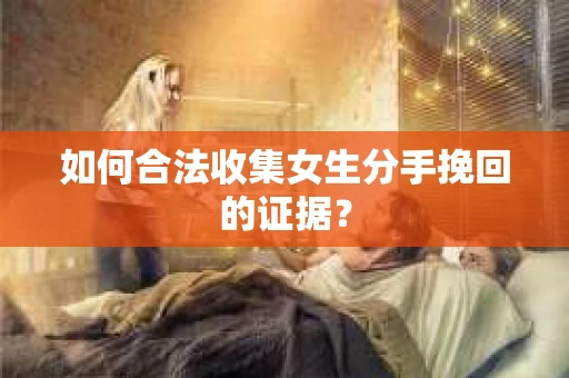 如何合法收集女生分手挽回的证据? 如何合法收集女生分手挽回的证据?