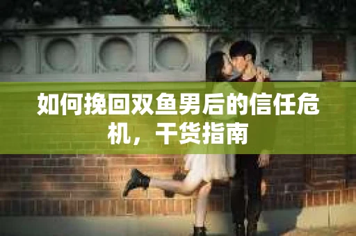 如何挽回双鱼男后的信任危机,干货指南 如何挽回双鱼男后的信任危机,干货指南