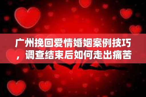 广州挽回爱情婚姻案例技巧,调查结束后如何走出痛苦并做出明智决策? 广州挽回爱情婚姻案例技巧,调查结束后如何走出痛苦并做出明智决策?