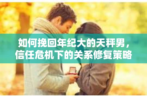 如何挽回年纪大的天秤男，信任危机下的关系修复策略