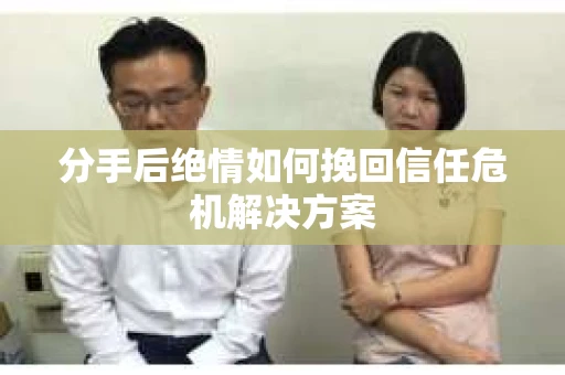 分手后绝情如何挽回信任危机解决方案 分手后绝情如何挽回信任危机解决方案