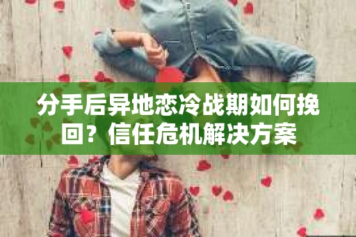 分手后异地恋冷战期如何挽回?信任危机解决方案 分手后异地恋冷战期如何挽回?信任危机解决方案