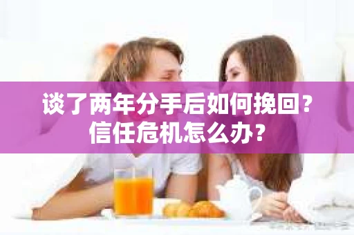 谈了两年分手后如何挽回？信任危机怎么办？