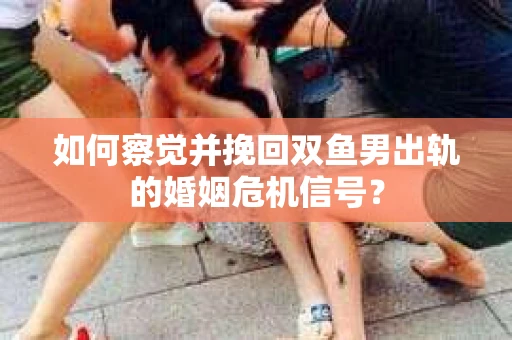 如何察觉并挽回双鱼男出轨的婚姻危机信号? 如何察觉并挽回双鱼男出轨的婚姻危机信号?