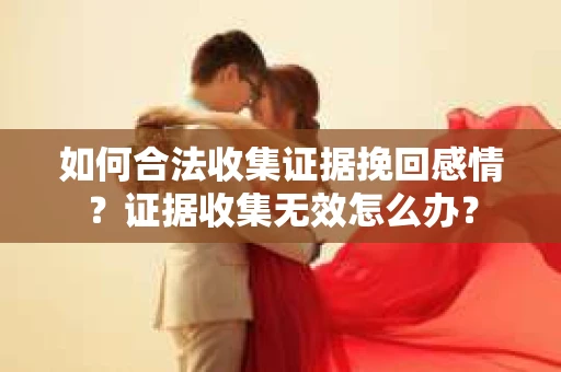 如何合法收集证据挽回感情？证据收集无效怎么办？