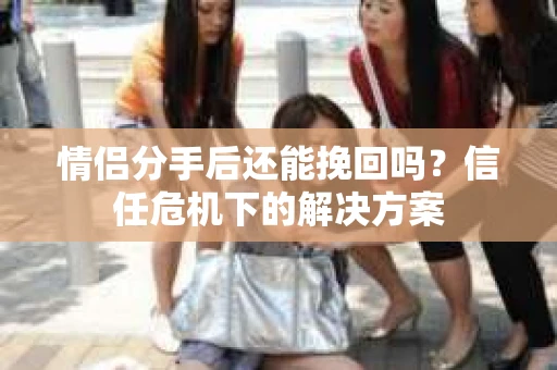 情侣分手后还能挽回吗？信任危机下的解决方案
