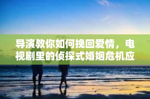 导演教你如何挽回爱情，电视剧里的侦探式婚姻危机应对法