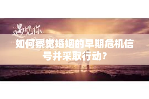 如何察觉婚姻的早期危机信号并采取行动? 如何察觉婚姻的早期危机信号并采取行动?
