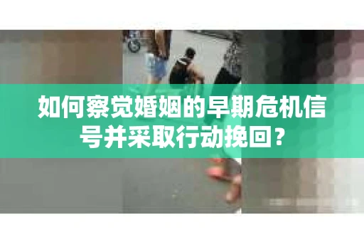 如何察觉婚姻的早期危机信号并采取行动挽回? 如何察觉婚姻的早期危机信号并采取行动挽回?