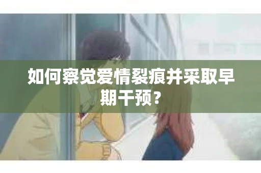 如何察觉爱情裂痕并采取早期干预？