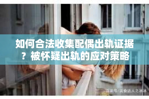 如何合法收集配偶出轨证据？被怀疑出轨的应对策略