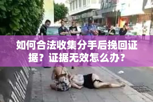 如何合法收集分手后挽回证据？证据无效怎么办？