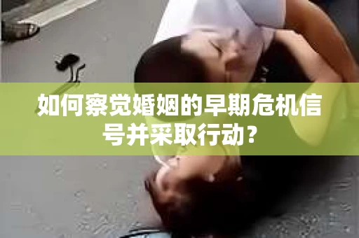 如何察觉婚姻的早期危机信号并采取行动？