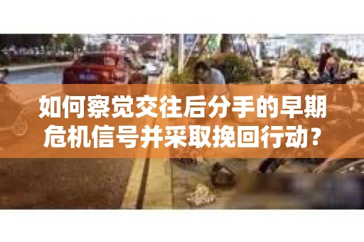 如何察觉交往后分手的早期危机信号并采取挽回行动？