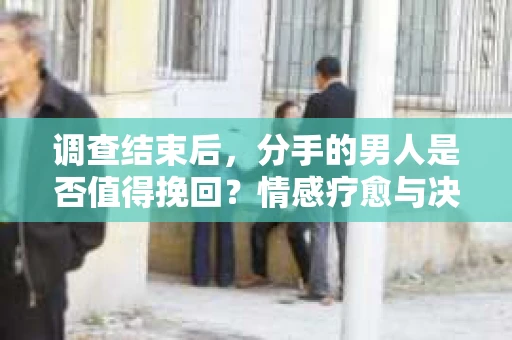 调查结束后，分手的男人是否值得挽回？情感疗愈与决策之路