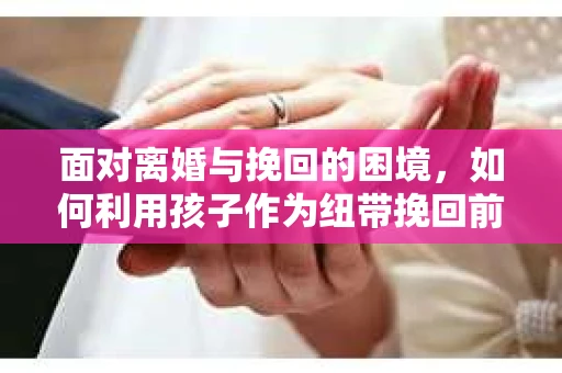 面对离婚与挽回的困境，如何利用孩子作为纽带挽回前夫的技巧？