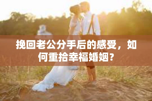 挽回老公分手后的感受，如何重拾幸福婚姻？