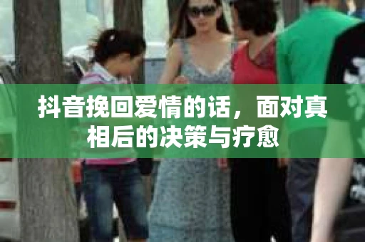 抖音挽回爱情的话,面对真相后的决策与疗愈 抖音挽回爱情的话,面对真相后的决策与疗愈