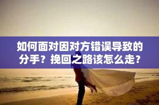 如何面对因对方错误导致的分手？挽回之路该怎么走？