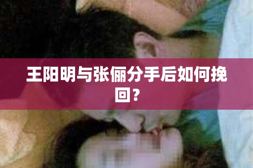 王阳明与张俪分手后如何挽回? 王阳明与张俪分手后如何挽回?