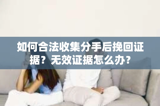 如何合法收集分手后挽回证据？无效证据怎么办？