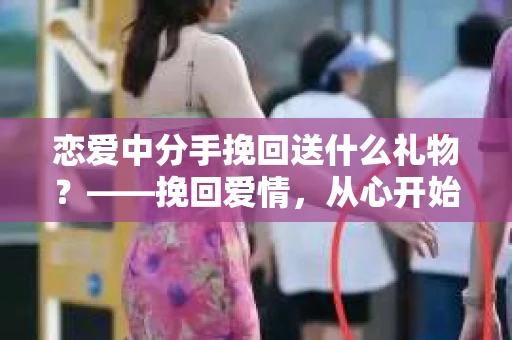 恋爱中分手挽回送什么礼物？——挽回爱情，从心开始