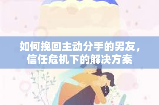 如何挽回主动分手的男友,信任危机下的解决方案 如何挽回主动分手的男友,信任危机下的解决方案