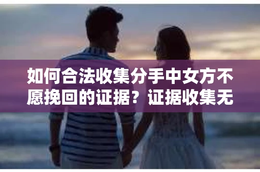 如何合法收集分手中女方不愿挽回的证据？证据收集无效怎么办？
