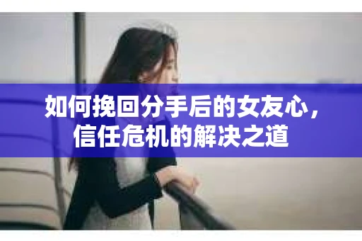 如何挽回分手后的女友心，信任危机的解决之道