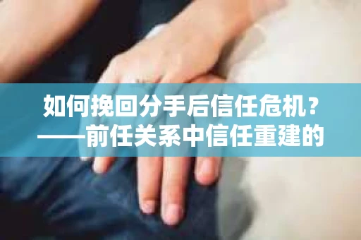 如何挽回分手后信任危机？——前任关系中信任重建的实用指南