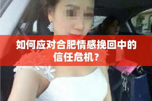 如何应对合肥情感挽回中的信任危机？