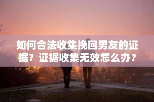 如何合法收集挽回男友的证据？证据收集无效怎么办？