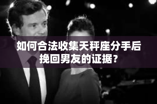 如何合法收集天秤座分手后挽回男友的证据？