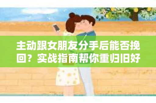 主动跟女朋友分手后能否挽回？实战指南帮你重归旧好