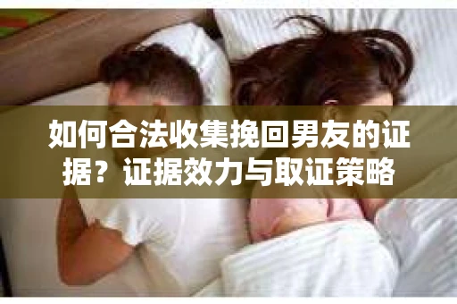 如何合法收集挽回男友的证据？证据效力与取证策略