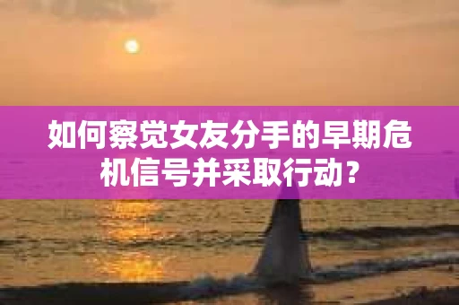 如何察觉女友分手的早期危机信号并采取行动？