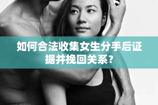 如何合法收集女生分手后证据并挽回关系? 如何合法收集女生分手后证据并挽回关系?