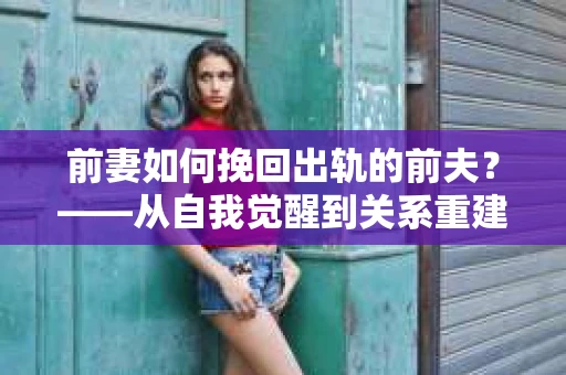前妻如何挽回出轨的前夫？——从自我觉醒到关系重建的全面指南